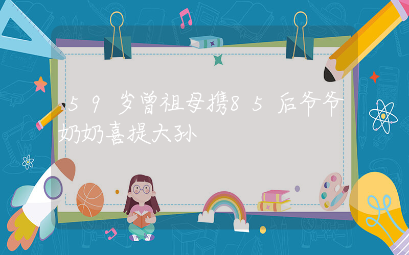 59岁曾祖母携85后爷爷奶奶喜提大孙插图