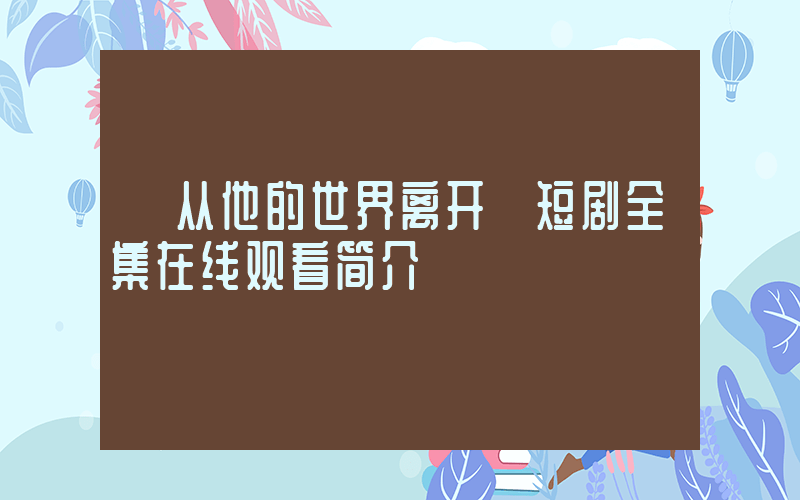 《从他的世界离开》短剧全集在线观看简介插图