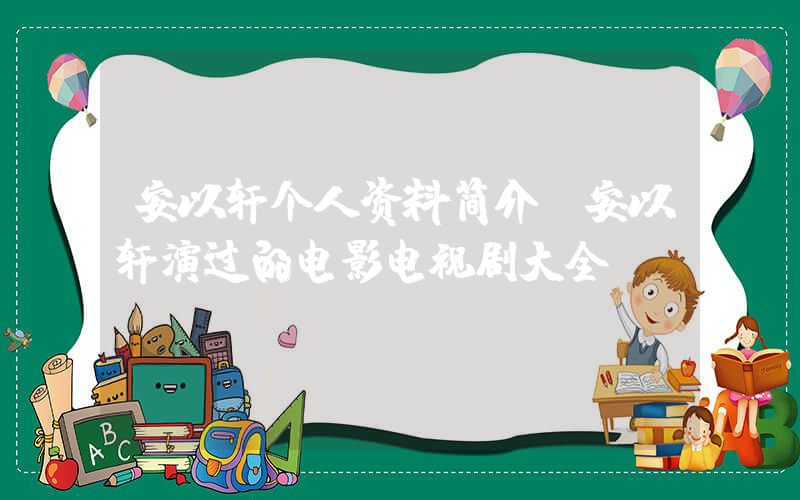 安以轩个人资料简介，安以轩演过的电影电视剧大全插图