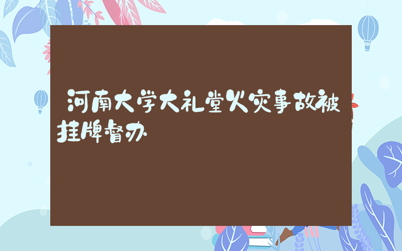 河南大学大礼堂火灾事故被挂牌督办插图