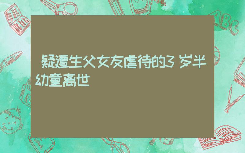 疑遭生父女友虐待的3岁半幼童离世插图