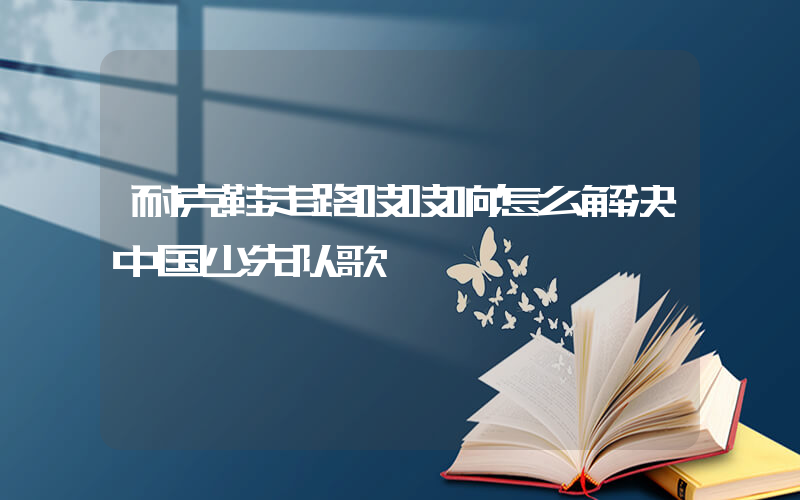 耐克鞋走路吱吱响怎么解决中国少先队歌插图