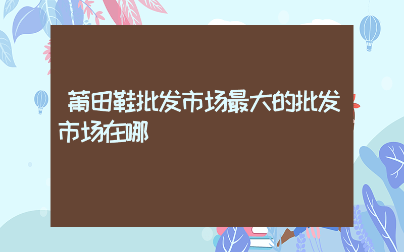 莆田鞋批发市场最大的批发市场在哪插图