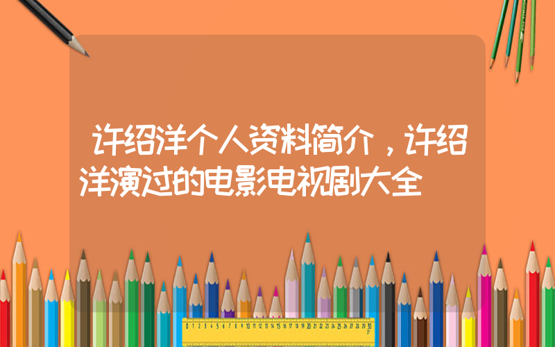 许绍洋个人资料简介，许绍洋演过的电影电视剧大全插图